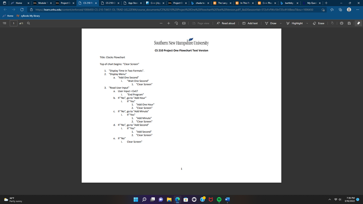 2 Home
DZL Project Or x
O CS 210 P
O CS 210 Ch x
O App Store x
C++ | App x
DZL Project Or x
> chada ted
C In This Pre X
C++ Plea X
b bartleby - x
DZL Module
The Lang x
My Ques
8 https://learn.snhu.edu/content/enforced/1006450-CS-210-T4451-OL-TRAD-UG.22EW4/course_documents/CS%20210%20Project%200ne%20Flowchart%20Text%20Version.pdf?_&d2ISessionVal=5T2vFvFWx10nT35c4YIXBessT&ou=1006450
...
2 Home
zy zyBooks My library
of 1
CB Page view A Read aloud
O Add text
V Draw
E Highlight
O Erase
Southern New Hampshire University
CS 210 Project One Flowchart Text Version
Title: Clocks Flowchart
Top of chart begins: "Clear Screen"
1. "Display Time in Two Formats".
2. "Display Menu"
а.
"Add One Second"
i.
"Wait One Second"
1. "Clear Screen"
3. "Read User Input"
a. User Input = Exit?
"End Program"
b. If "No", go to "Add Hour"
i.
i.
If "Yes"
1. "Add One Hour"
2. "Clear Screen"
c. If "No", go to "Add Minute"
i.
If "Yes"
1. "Add Minute"
2. "Clear Screen"
d. If "No", go to "Add Second"
i.
If "Yes"
1. "Add Second"
2. "Clear Screen"
е.
If "No"
i.
Clear Screen"
1
66°F
7:36 PM
Partly sunny
3/16/2022
