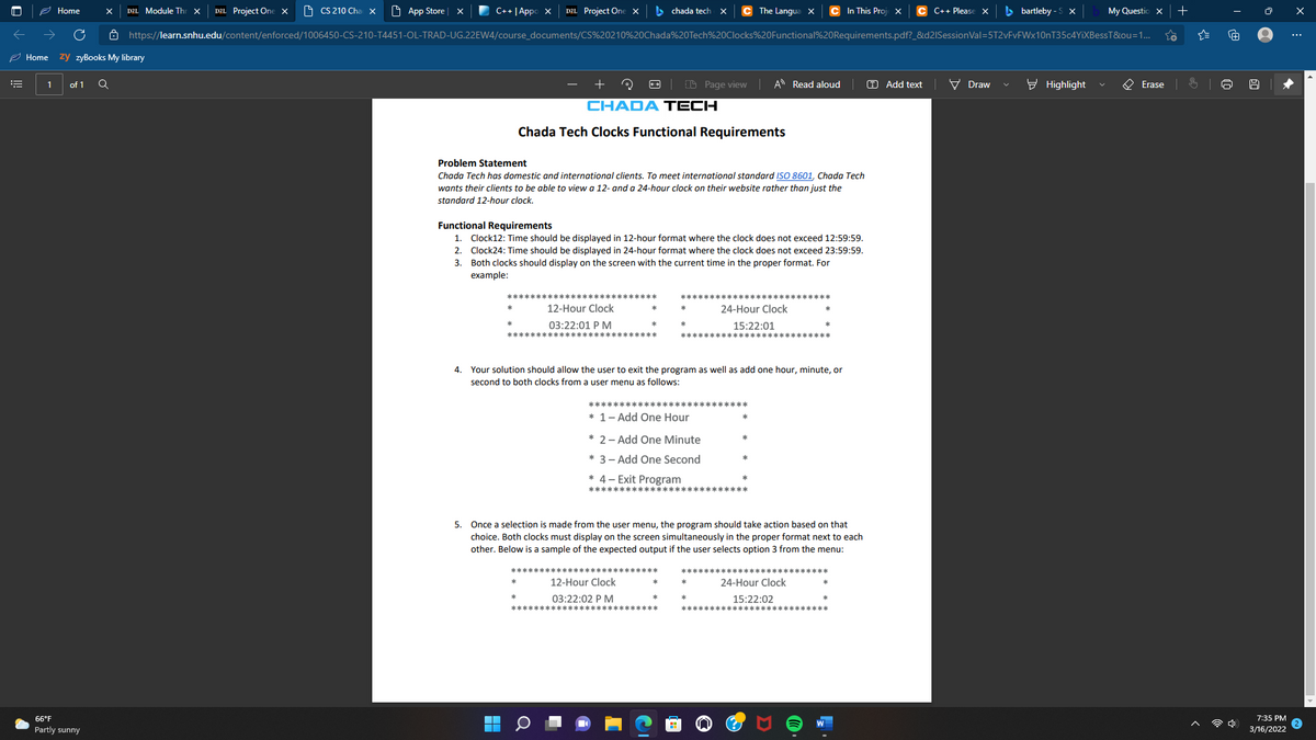 e Home
DZL Project One ×
O CS 210 Cha x
O App Store
C++|Appo X
DZL Project One ×
> chada tech
The Langua X
In This Proj
C++ Please X
b bartleby - S x
My Questio x
D2L Module Th
Ô https://learn.snhu.edu/content/enforced/1006450-CS-210-T4451-OL-TRAD-UG.22EW4/course_documents/CS%20210%20Chada%20Tech%20Clocks%20Functional%20Requirements.pdf?_&d2ISessionVal=5T2vFvFWx10nT35c4YiXBessT&ou=1...
...
2 Home
zy zyBooks My library
of 1
(D Page view A Read aloud
O Add text
V Draw
E Highlight
O Erase
CHADA TECH
Chada Tech Clocks Functional Requirements
Problem Statement
Chada Tech has domestic and international clients. To meet international standard ISO 8601, Chada Tech
wants their clients to be able to view a 12- and a 24-hour clock on their website rather than just the
standard 12-hour clock.
Functional Requirements
1. Clock12: Time should be displayed in 12-hour format where the clock does not exceed 12:59:59.
2. Clock24: Time should be displayed in 24-hour format where the clock does not exceed 23:59:59.
3. Both clocks should display on the screen with the current time in the proper format. For
example:
12-Hour Clock
24-Hour Clock
03:22:01 P M
15:22:01
4. Your solution should allow the user to exit the program as well as add one hour, minute, or
second to both clocks from a user menu as follows:
*****
* 1- Add One Hour
* 2- Add One Minute
* 3- Add One Second
* 4- Exit Program
************
*水
5. Once a selection is made from the user menu, the program should take action based on that
choice. Both clocks must display on the screen simultaneously in the proper format next to each
other. Below is a sample of the expected output if the user selects option 3 from the menu:
12-Hour Clock
24-Hour Clock
03:22:02 P M
15:
:02
66°F
7:35 PM
令中
Partly sunny
3/16/2022
