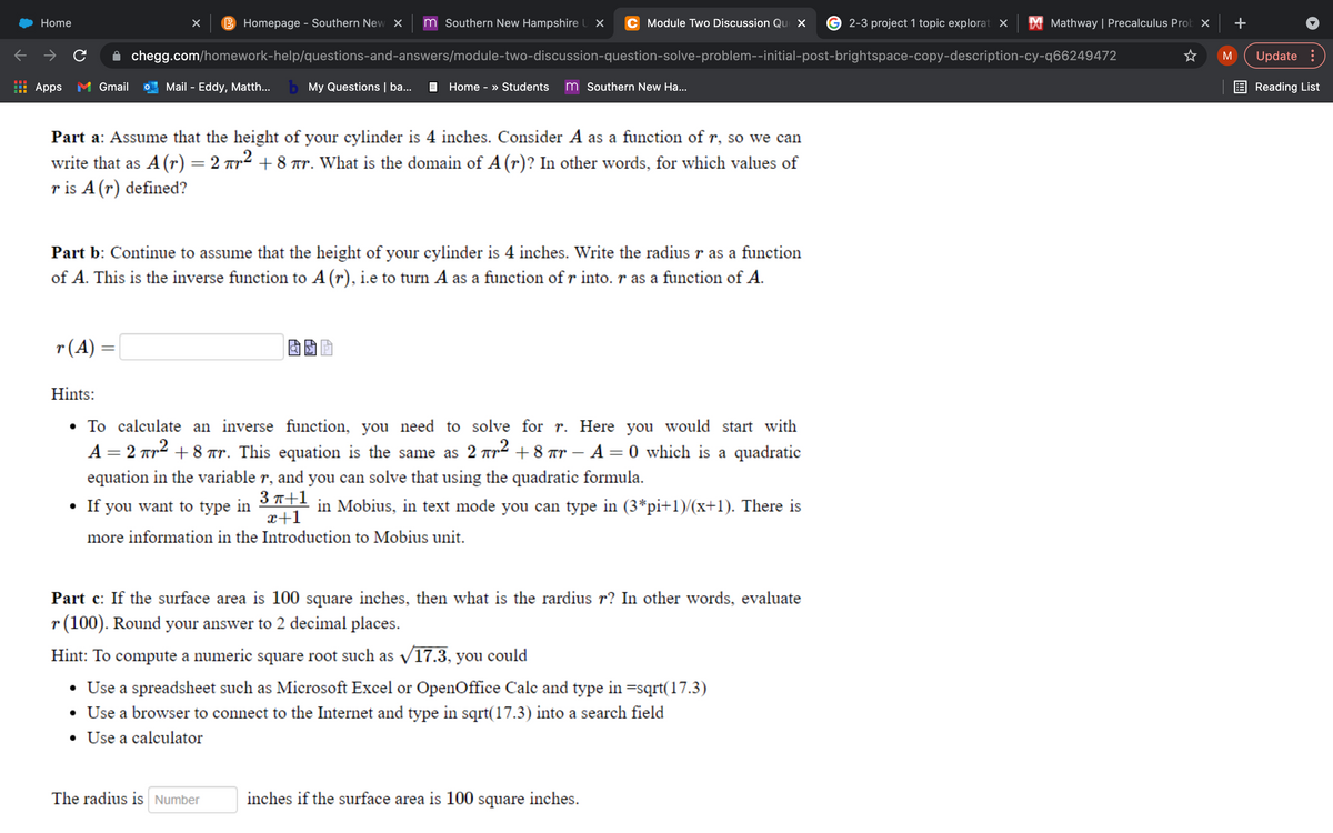 Home
B Homepage - Southern New X
m Southern New Hampshire U X
C Module Two Discussion Qu X
2-3 project 1 topic explorat X
X Mathway | Precalculus Prob x
+
chegg.com/homework-help/questions-and-answers/module-two-discussion-question-solve-problem--initial-post-brightspace-copy-description-cy-q66249472
M
Update :
Apps M Gmail
Mail - Eddy, Matth...
b My Questions | ba...
E Home - » Students
m Southern New Ha...
E Reading List
Part a: Assume that the height of your cylinder is 4 inches. Consider A as a function of r, so we can
write that as A (r) = 2 rr² + 8 ar. What is the domain of A (r)? In other words, for which values of
r is A (r) defined?
Part b: Continue to assume that the height of your cylinder is 4 inches. Write the radius r as a function
of A. This is the inverse function to A (r), i.e to turn A as a function of r into. r as a function of A.
r(A) =
Hints:
• To calculate an inverse function, you need to solve for r. Here you would start with
A = 2 Tr2 + 8 r. This equation is the same as 2 Tr² + 8 r – A = 0 which is a quadratic
equation in the variable r, and you can solve that using the quadratic formula.
If you want to type in 3*1 in Mobius, in text mode you can type in (3*pi+1)/(x+1). There is
x+1
more information in the Introduction to Mobius unit.
Part c: If the surface area is 100 square inches, then what is the rardius r? In other words, evaluate
r(100). Round your answer to 2 decimal places.
Hint: To compute a numeric square root such as v17.3, you could
• Use a spreadsheet such as Microsoft Excel or OpenOffice Calc and type in =sqrt(17.3)
• Use a browser to connect to the Internet and type in sqrt(17.3) into a search field
• Use a calculator
The radius is Number
inches if the surface area is 100
square
inches.
