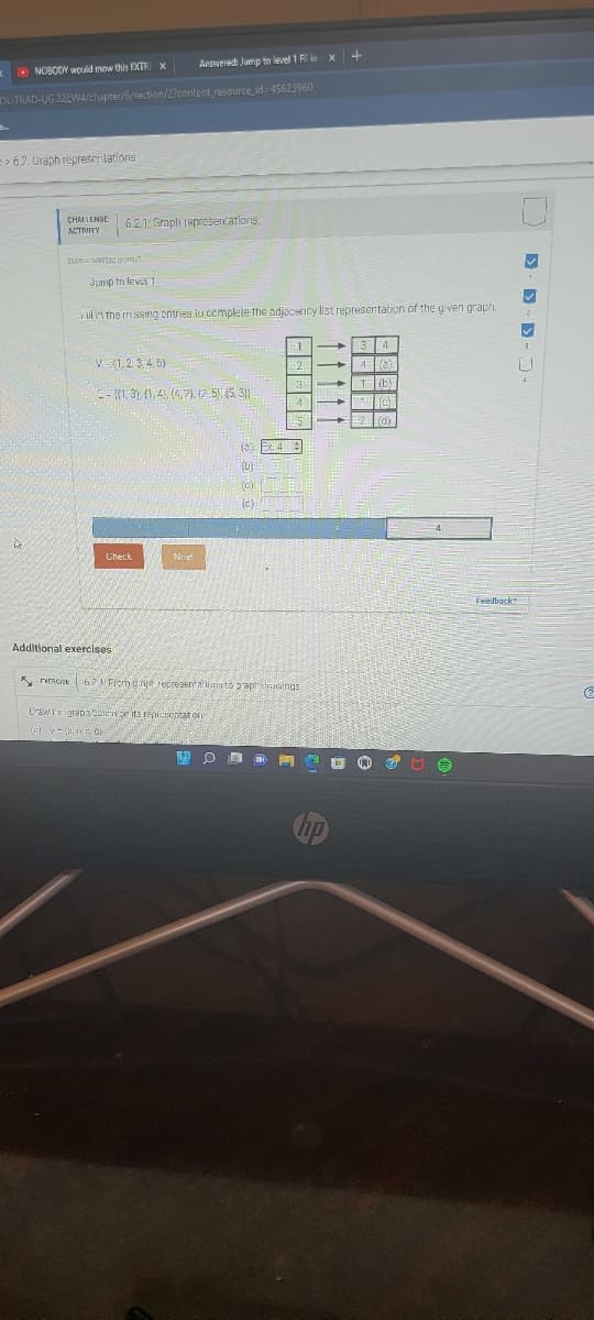 Anowered: Jump to level 1 F in x +
O NOBODY would mow this EXTRI X
OL-TRAD-UG.22EW4/chapter/6/section/2?content resource id-45623960
> 6.2 Graph represcrlations
CHAI LENGE
6.2.1: Grapfi representations.
Junmp tn lever 1
Fill i'n the missing ontries io complele the adjeceniry list representation of the given graph.
V (1,23,4. 5)
E-K1, 3), (1,4, (4,7). 2-5 (5, 3)
(c)
Check
Feedback
Additional exercises
K rRcise 6 Frem anp representatias to rapl dreisiings
Craw l'n: grapa its repisotat on
v-en O
11111
