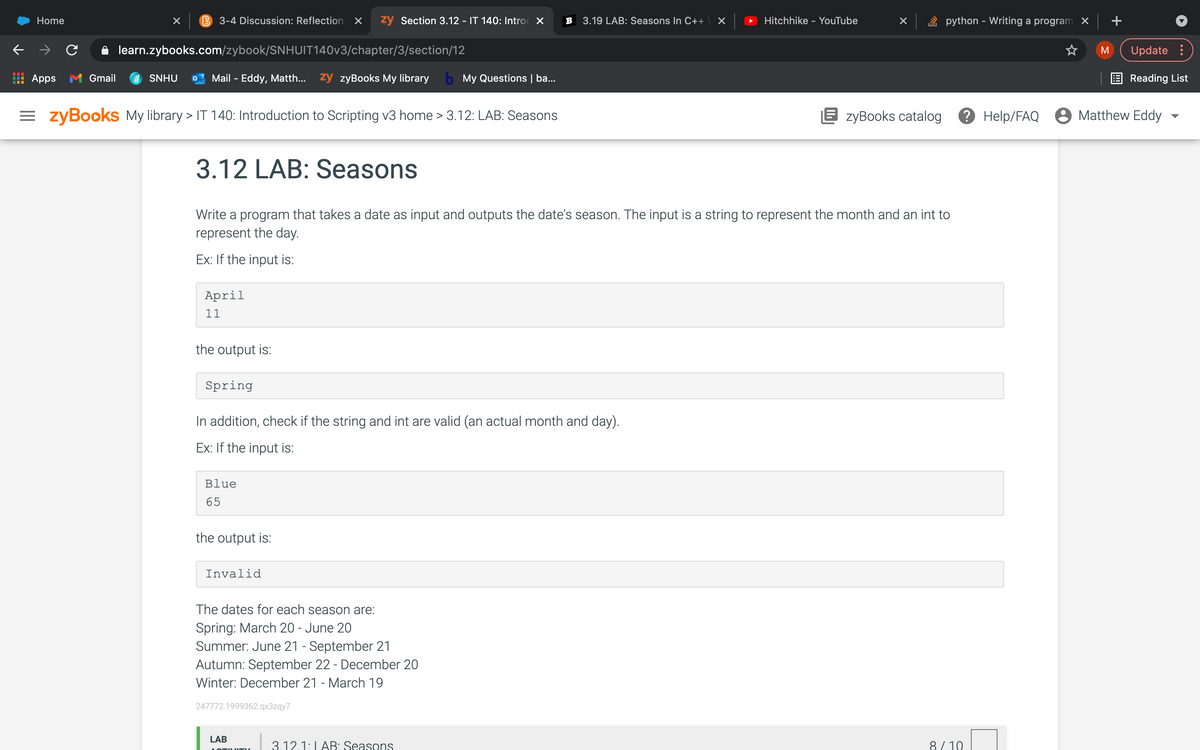 Home
3,
3-4 Discussion: Reflection X
zy Section 3.12 - IT 140: Introc X
B 3.19 LAB: Seasons In C++
Hitchhike - YouTube
python - Writing a program X
+
learn.zybooks.com/zybook/SNHUIT140V3/chapter/3/section/12
Update :
M
Apps M Gmail
SNHU
Mail - Eddy, Matth...
ży zyBooks My library b My Questions | ba...
E Reading List
= zyBooks My library > IT 140: Introduction to Scripting v3 home > 3.12: LAB: Seasons
E zyBooks catalog
? Help/FAQ 8 Matthew Eddy
3.12 LAB: Seasons
Write a program that takes a date as input and outputs the date's season. The input is a string to represent the month and an int to
represent the day.
Ex: If the input is:
April
11
the output is:
Spring
In addition, check if the string and int are valid (an actual month and day).
Ex: If the input is:
Blue
65
the output is:
Invalid
The dates for each season are:
Spring: March 20 - June 20
Summer: June 21 - September 21
Autumn: September 22 - December 20
Winter: December 21 - March 19
247772.1999362.qx3zqy7
LAB
3.12.1:LAB: Seasons
8/ 10
