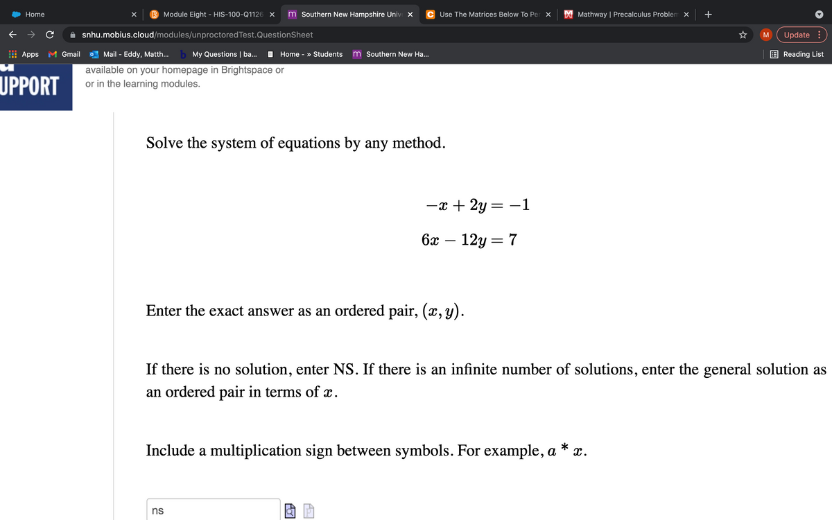 **Solve the system of equations by any method.**

\[
-x + 2y = -1
\]

\[
6x - 12y = 7
\]

Enter the exact answer as an ordered pair, \((x, y)\).

If there is no solution, enter NS. If there is an infinite number of solutions, enter the general solution as an ordered pair in terms of \(x\).

Include a multiplication sign between symbols. For example, \(a * x\).