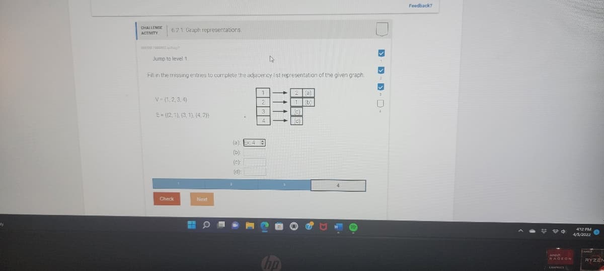 Feedback?
CHALLENGE
621: Graph representations.
Jump to level 1
Fill in the missing entries to complete the adjacency list representation of the given graph.
a)
V= (1,2, 3, 4)
(b)
E = ((2, 1), (3, 1), (4, 2}}
(a):
(b):
(c):
(d):
2
Check
Next
412 PM
4/5/2022
RADEON
RYZEN

