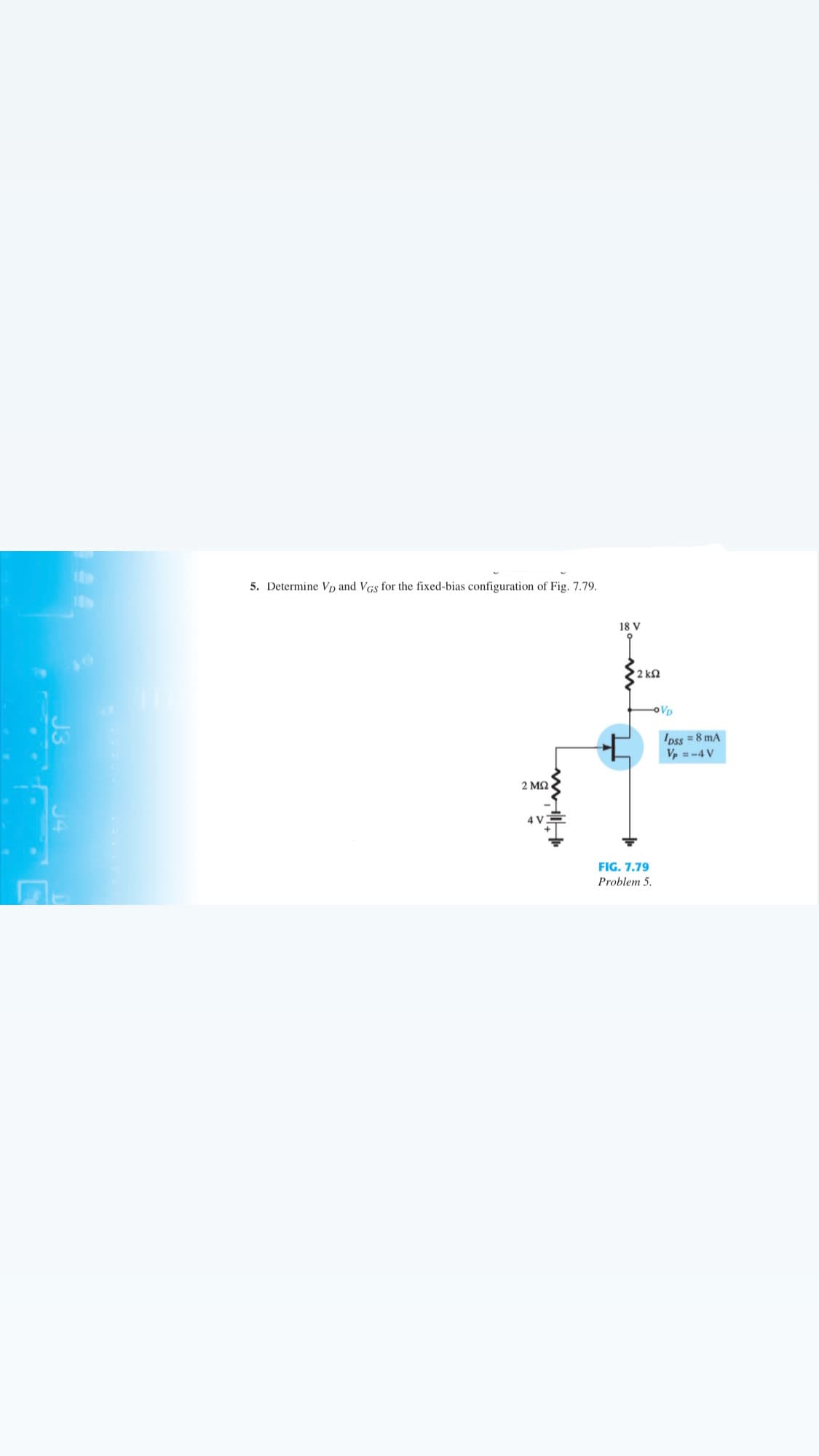 5. Determine Vp and VGs for the fixed-bias configuration of Fig. 7.79.
18 V
2 k2
VD
Ipss = 8 mA
Ve =-4 V
2 ΜΩ
4 V
FIG. 7.79
Problem 5.
