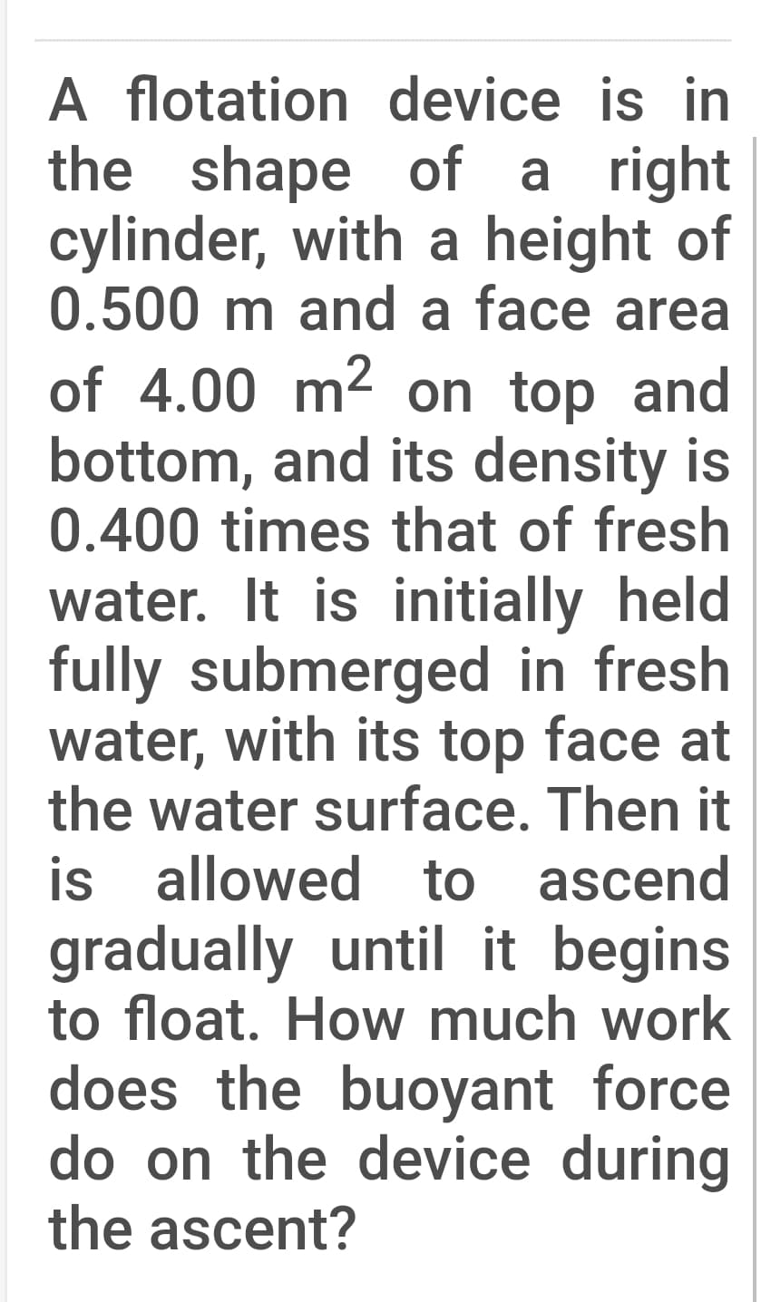 A flotation device is in
the shape of a right
cylinder, with a height of
0.500 m and a face area
of 4.00 m2 on top and
bottom, and its density is
0.400 times that of fresh
water. It is initially held
fully submerged in fresh
water, with its top face at
the water surface. Then it
is allowed to ascend
gradually until it begins
to float. How much work
does the buoyant force
do on the device during
the ascent?
