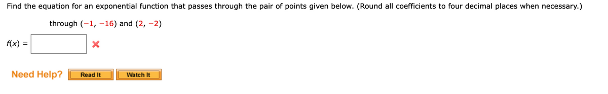 Find the equation for an exponential function that passes through the pair of points given below. (Round all coefficients to four decimal places when necessary.)
through (-1, –16) and (2, –2)
f(x)
Need Help?
Read It
Watch It
