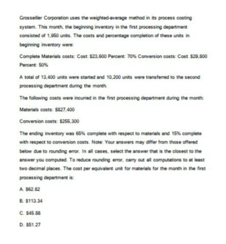 Grosseiller Corporation uses the weighted average method in its process costing
system. This month, the beginning inventory in the first processing department
consisted of 1,950 units. The costs and percentage completion of these units in
beginning inventory were
Complete Materials costs: Cost: $23,600 Percent: 70% Conversion costs: Cost $29,800
Percent: 50%
A total of 13,400 units were started and 10,200 units were transferred to the second
processing department during the month
The following costs were incurred in the first processing department during the month
Materials costs: $827,400
Conversion costs: $255,300
The ending inventory was 65% complete with respect to materials and 15% complete
with respect to conversion costs. Note: Your answers may differ from those offered
below due to rounding error. In all cases, select the answer that is the closest to the
answer you computed. To reduce rounding error, carry out all computations to at least
two decimal places. The cost per equivalent unit for materials for the month in the first
processing department is:
A. $62.82
B. $113.34
C. $45.88
D. $51.27