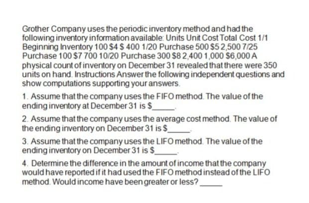 Grother Company uses the periodic inventory method and had the
following inventory information available: Units Unit Cost Total Cost 1/1
Beginning Inventory 100 $4 $ 400 1/20 Purchase 500 $52,500 7/25
Purchase 100 $7 700 10/20 Purchase 300 $8 2,400 1,000 $6,000A
physical count of inventory on December 31 revealed that there were 350
units on hand. Instructions Answer the following independent questions and
show computations supporting your answers.
1. Assume that the company uses the FIFO method. The value of the
ending inventory at December 31 is $
2. Assume that the company uses the average cost method. The value of
the ending inventory on December 31 is $
3. Assume that the company uses the LIFO method. The value of the
ending inventory on December 31 is $
4. Determine the difference in the amount of income that the company
would have reported if it had used the FIFO method instead of the LIFO
method. Would income have been greater or less?.