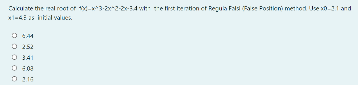 Calculate the real root of f(x)=x^3-2x^2-2x-3.4 with the first iteration of Regula Falsi (False Position) method. Use x0=2.1 and
x1=4.3 as initial values.
6.44
2.52
3.41
6.08
O 2.16
