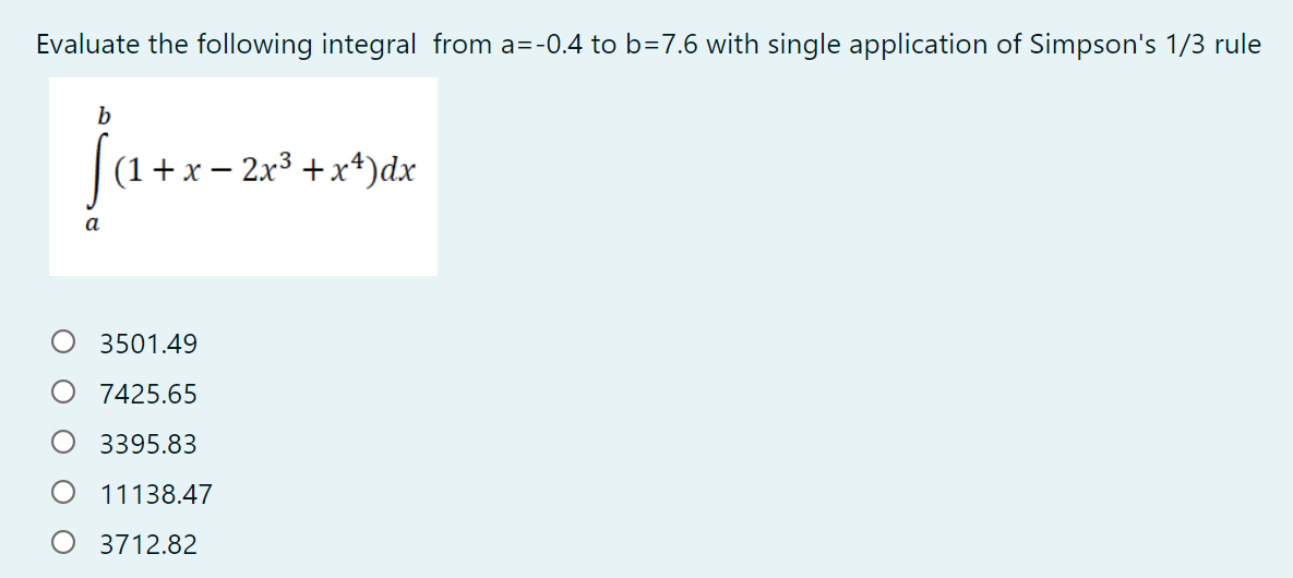 Evaluate the following integral from a=-0.4 to b=7.6 with single application of Simpson's 1/3 rule
b
(1+x – 2x3 + x*)dx
3501.49
7425.65
3395.83
11138.47
O 3712.82
