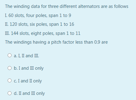 The winding data for three different alternators are as follows
I. 60 slots, four poles, span 1 to 9
II. 120 slots, six poles, span 1 to 16
III. 144 slots, eight poles, span 1 to 11
The windings having a pitch factor less than 0.9 are
O a. I, I and II.
O b. I and III only
O c. I and II only
O d. I and III only
