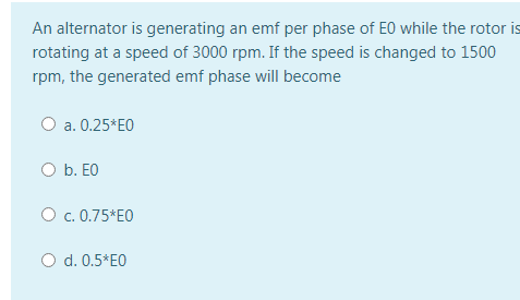 An alternator is generating an emf per phase of EO while the rotor is
rotating at a speed of 3000 rpm. If the speed is changed to 1500
rpm, the generated emf phase will become
O a. 0.25*EO
O b. EO
O c. 0.75*EO
O d. 0.5*E0
