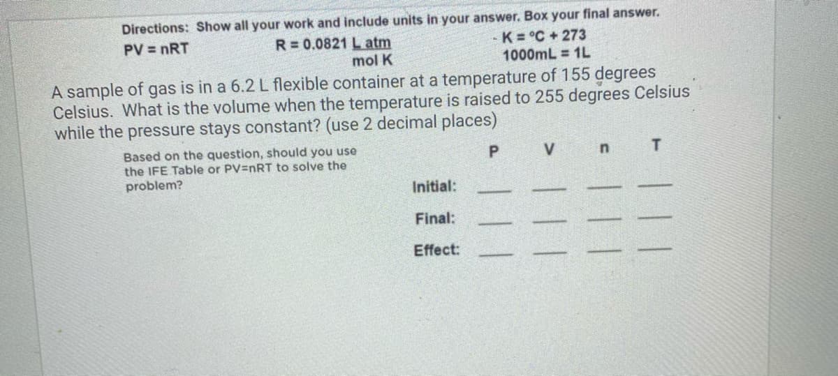 Directions: Show all your work and include units in your answer. Box your final answer.
R= 0.0821 L atm
mol K
K = °C+ 273
1000mL = 1L
PV = nRT
A sample of gas is in a 6.2 L flexible container at a temperature of 155 degrees
Celsius. What is the volume when the temperature is raised to 255 degrees Celsius
while the pressure stays constant? (use 2 decimal places)
Based on the question, should you use
the IFE Table or PV=nRT to solve the
problem?
Initial:
Final:
Effect:
