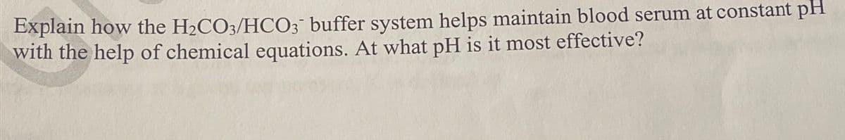 Explain how the H2CO3/HCO3 buffer system helps maintain blood serum at constant pH
with the help of chemical equations. At what pH is it most effective?