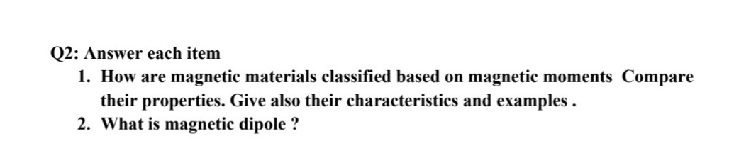 Q2: Answer each item
1. How are magnetic materials classified based on magnetic moments Compare
their properties. Give also their characteristics and examples .
2. What is magnetic dipole ?
