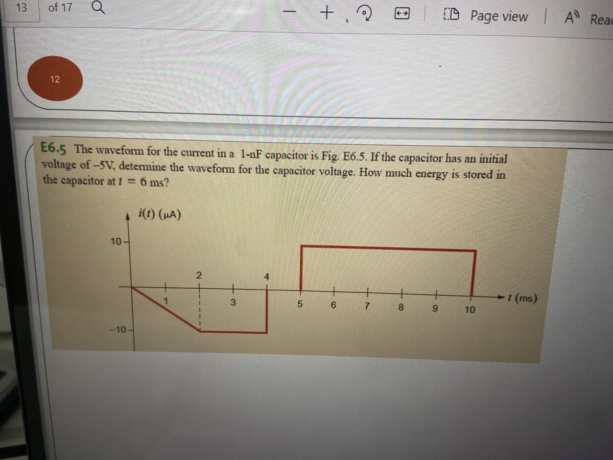 13
of 17
(D Page view A Reac
12
E6.5 The waveform for the current in a 1-nF capacitor is Fig. E6.5. If the capacitor has an initial
voltage of-5V, determine the waveform for the capacitor voltage. How much energy is stored in
the capacitor at t = 6 ms?
4 i(t) (HA)
10-
+
t (ms)
3
5
7
8.
9
10
-10-
