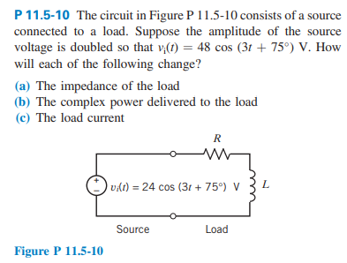 P 11.5-10 The circuit in Figure P 11.5-10 consists of a source
connected to a load. Suppose the amplitude of the source
voltage is doubled so that vi(t) = 48 cos (3t+ 75°) V. How
will each of the following change?
(a) The impedance of the load
(b) The complex power delivered to the load
(c) The load current
Figure P 11.5-10
R
M
vi(t) = 24 cos (3t+ 75°) V
Source
Load
L