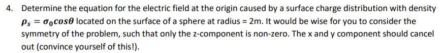 4. Determine the equation for the electric field at the origin caused by a surface charge distribution with density
Ps = cose located on the surface of a sphere at radius = 2m. It would be wise for you to consider the
symmetry of the problem, such that only the z-component is non-zero. The x and y component should cancel
out (convince yourself of this!).