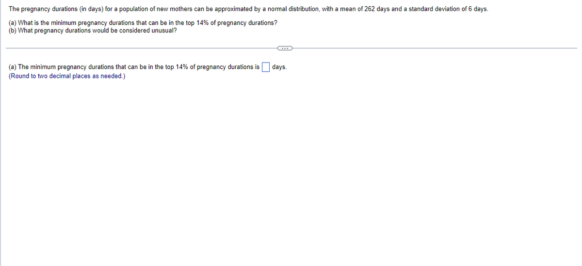 The pregnancy durations (in days) for a population of new mothers can be approximated by a normal distribution, with a mean of 262 days and a standard deviation of 6 days.
(a) What is the minimum pregnancy durations that can be in the top 14% of pregnancy durations?
(b) What pregnancy durations would be considered unusual?
(a) The minimum pregnancy durations that can be in the top 14% of pregnancy durations is days.
(Round to two decimal places as needed.)