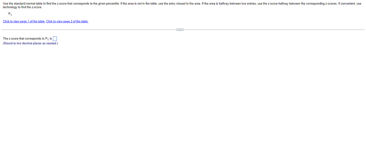 Use the standard normal table to find the z-score that corresponds to the given percentile. If the area is not in the table, use the entry closest to the area. If the area is halfway between two entries, use the z-score halfway between the corresponding z-scores. If convenient, use
technology to find the z-score.
P₁
Click to view page 1 of the table. Click to view page 2 of the table.
The Z-score that corresponds to P₁ is.
(Round to two decimal places as needed.)
C