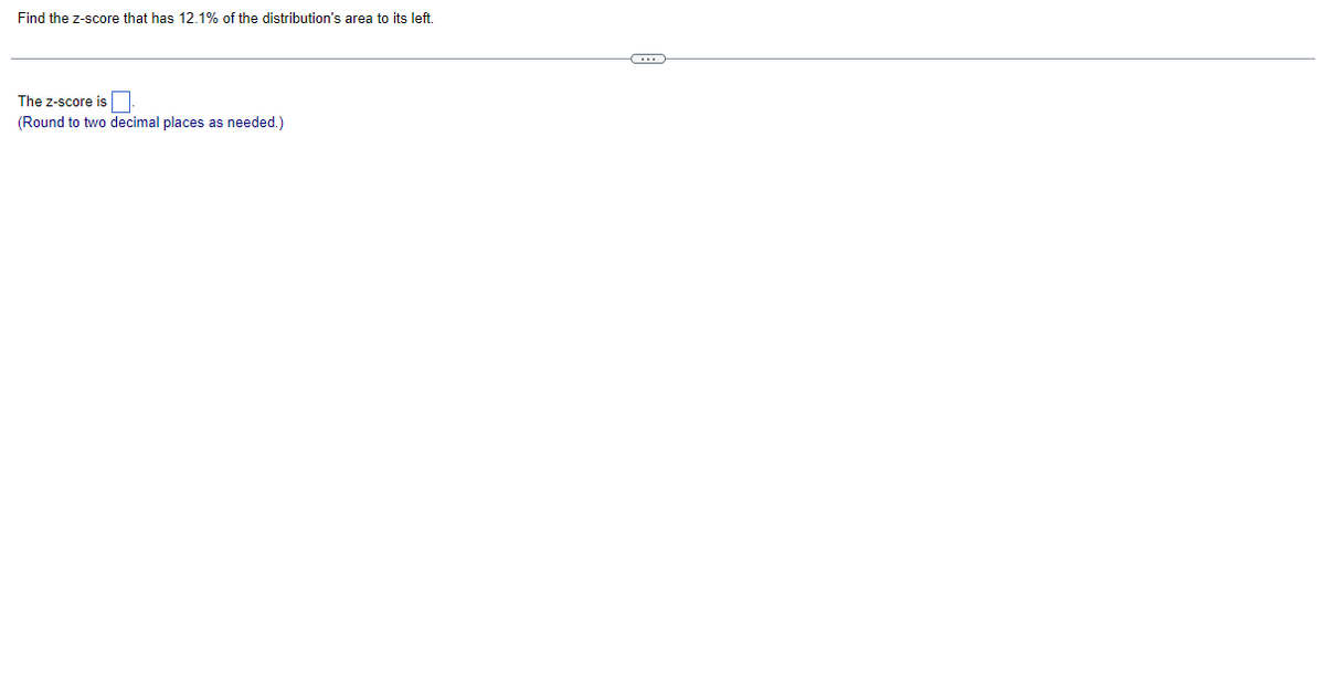 Find the z-score that has 12.1% of the distribution's area to its left.
The Z-score is
(Round to two decimal places as needed.)