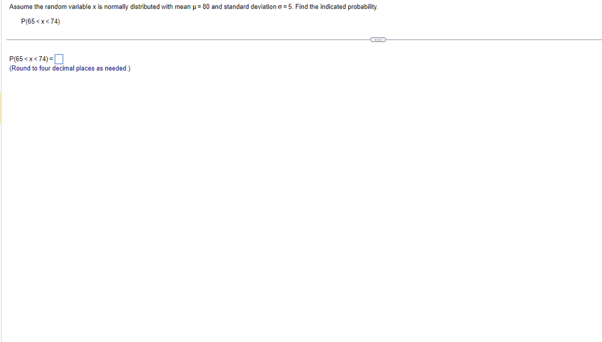 Assume the random variable x is normally distributed with mean μ = 80 and standard deviation o=5. Find the indicated probability.
P(65<x<74)
P(65<x<74)=
(Round to four decimal places as needed.)
←