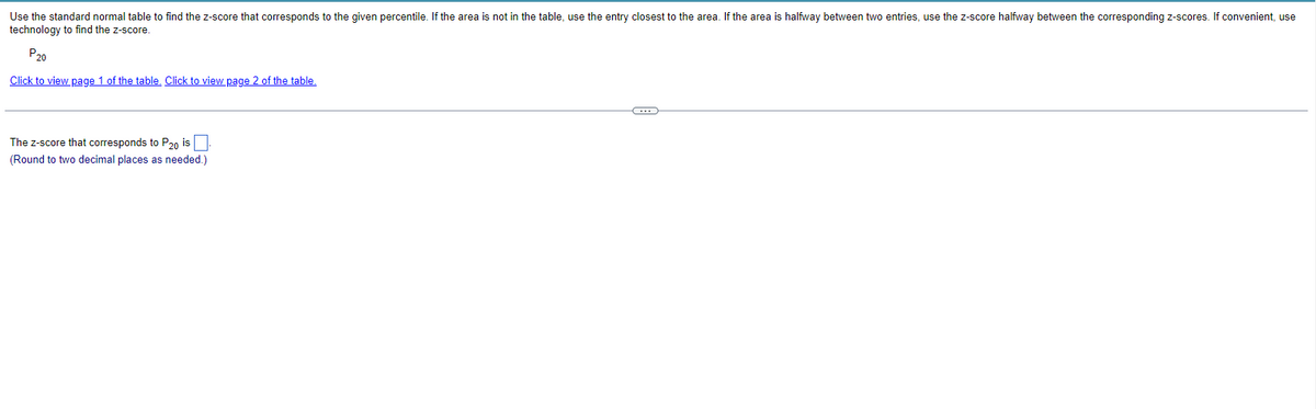 Use the standard normal table to find the z-score that corresponds to the given percentile. If the area is not in the table, use the entry closest to the area. If the area is halfway between two entries, use the z-score halfway between the corresponding z-scores. If convenient, use
technology to find the z-score.
P20
Click to view page 1 of the table. Click to view page 2 of the table.
The z-score that corresponds to P20 is
(Round to two decimal places as needed.)
C