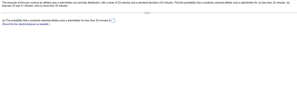 The amounts of time per workout an athlete uses a stairclimber are normally distributed, with a mean of 23 minutes and a standard deviation of 6 minutes. Find the probability that a randomly selected athlete uses a stairclimber for (a) less than 20 minutes, (b)
between 23 and 31 minutes, and (c) more than 30 minutes.
(a) The probability that a randomly selected athlete uses a stairclimber for less than 20 minutes is
(Round to four decimal places as needed.)
←