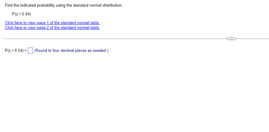 Find the indicated probability using the standard normal distribution.
P(Z > 0.04)
Click here to view page 1 of the standard normal table.
Click here to view page 2 of the standard normal table.
P(Z > 0.04) = (Round to four decimal places as needed.)