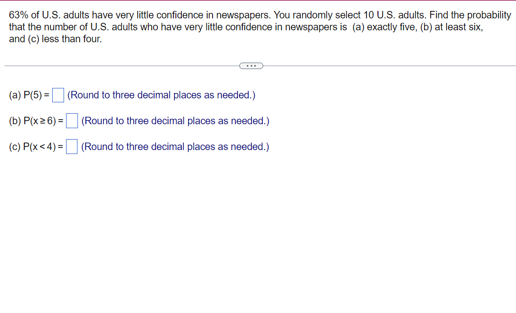 63% of U.S. adults have very little confidence in newspapers. You randomly select 10 U.S. adults. Find the probability
that the number of U.S. adults who have very little confidence in newspapers is (a) exactly five, (b) at least six,
and (c) less than four.
(a) P(5)=
(b) P(x ≥ 6) =
(c) P(x < 4) =
(Round to three decimal places as needed.)
(Round to three decimal places as needed.)
(Round to three decimal places as needed.)