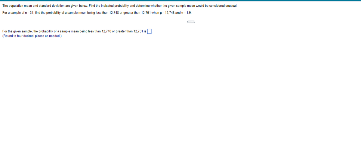 The population mean and standard deviation are given below. Find the indicated probability and determine whether the given sample mean would be considered unusual.
For a sample of n = 31, find the probability of a sample mean being less than 12,748 or greater than 12,751 when μ = 12,748 and o=1.9.
For the given sample, the probability of a sample mean being less than 12,748 or greater than 12,751 is
(Round to four decimal places as needed.)
C