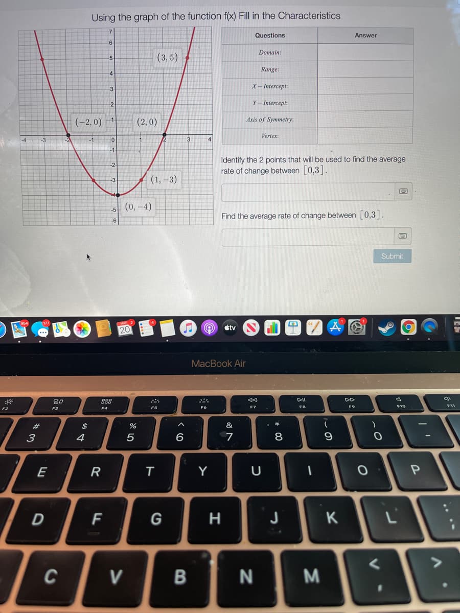 Using the graph of the function f(x) Fill in the Characteristics
Questions
Answer
Domain:
(3, 5)
-5
Range:
X– Intercept:
-3
2
Y- Intercept:
(-2, 0)
(2, 0)
Axis of Symmetry:
Vertex:
-4
Identify the 2 points that will be used to find the average
rate of change between [0,3].
(1, –3)
(0, -4)
Find the average rate of change between [0,3 .
Submit
20
étv
MacBook Air
80
888
DII
DD
F6
FB
F9
F10
F11
F2
F3
F4
F5
23
$
%
&
4
5
6
7
9
E
R
T
Y
D
F
G
H
J
K
C
V
...*
* 00
B
