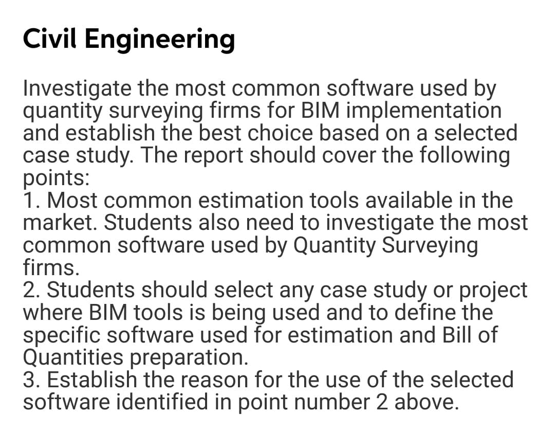 Civil Engineering
Investigate the most common software used by
quantity surveying firms for BIM implementation
and establish the best choice based on a selected
case study. The report should cover the following
points:
1. Most common estimation tools available in the
market. Students also need to investigate the most
common software used by Quantity Surveying
firms.
2. Students should select any case study or project
where BIM tools is being used and to define the
specific software used for estimation and Bill of
Quantities preparation.
3. Establish the reason for the use of the selected
software identified in point number 2 above.
