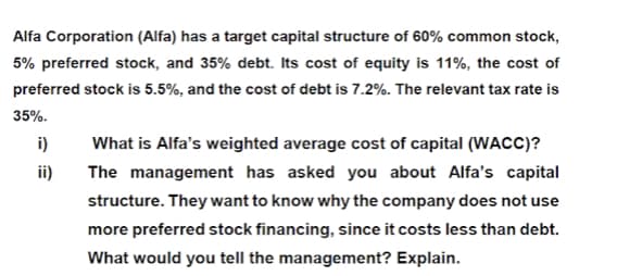 Alfa Corporation (Alfa) has a target capital structure of 60% common stock,
5% preferred stock, and 35% debt. Its cost of equity is 11%, the cost of
preferred stock is 5.5%, and the cost of debt is 7.2%. The relevant tax rate is
35%.
i)
What is Alfa's weighted average cost of capital (WACC)?
ii)
The management has asked you about Alfa's capital
structure. They want to know why the company does not use
more preferred stock financing, since it costs less than debt.
What would you tell the management? Explain.
