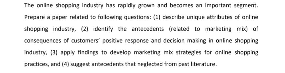 The online shopping industry has rapidly grown and becomes an important segment.
Prepare a paper related to following questions: (1) describe unique attributes of online
shopping industry, (2) identify the antecedents (related to marketing mix) of
consequences of customers' positive response and decision making in online shopping
industry, (3) apply findings to develop marketing mix strategies for online shopping
practices, and (4) suggest antecedents that neglected from past literature.
