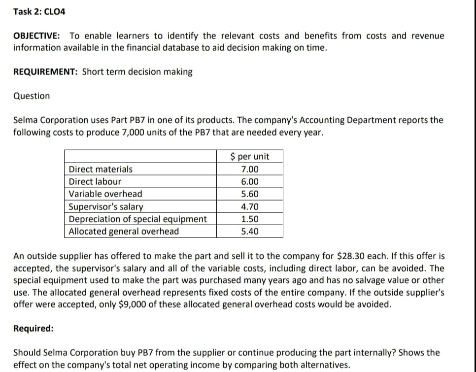 Task 2: CLO4
OBJECTIVE: To enable learners to identify the relevant costs and benefits from costs and revenue
information available in the financial database to aid decision making on time.
REQUIREMENT: Short term decision making
Question
Selma Corporation uses Part PB7 in one of its products. The company's Accounting Department reports the
following costs to produce 7,000 units of the PB7 that are needed every year.
$ per unit
Direct materials
7.00
Direct labour
6.00
Variable overhead
5.60
Supervisor's salary
Depreciation of special equipment
Allocated general overhead
4.70
1.50
5.40
An outside supplier has offered to make the part and sell it to the company for $28.30 each. If this offer is
accepted, the supervisor's salary and all of the variable costs, including direct labor, can be avoided. The
special equipment used to make the part was purchased many years ago and has no salvage value or other
use. The allocated general overhead represents fixed costs of the entire company. If the outside supplier's
offer were accepted, only $9,000 of these allocated general overhead costs would be avoided.
Required:
Should Selma Corporation buy PB7 from the supplier or continue producing the part internally? Shows the
effect on the company's total net operating income by comparing both alternatives.
