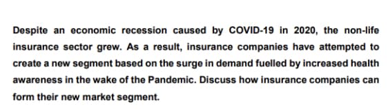 Despite an economic recession caused by COVID-19 in 2020, the non-life
insurance sector grew. As a result, insurance companies have attempted to
create a new segment based on the surge in demand fuelled by increased health
awareness in the wake of the Pandemic. Discuss how insurance companies can
form their new market segment.
