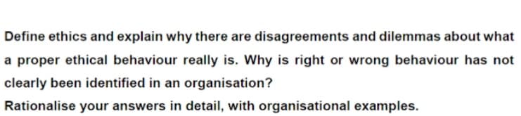 Define ethics and explain why there are disagreements and dilemmas about what
a proper ethical behaviour really is. Why is right or wrong behaviour has not
clearly been identified in an organisation?
Rationalise your answers in detail, with organisational examples.
