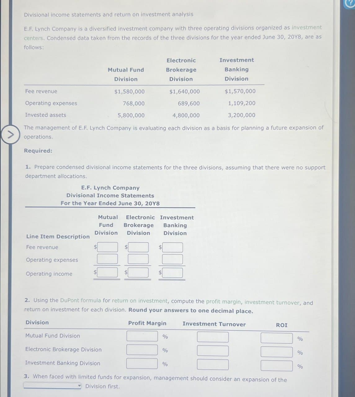 Divisional income statements and return on investment analysis.
E.F. Lynch Company is a diversified investment company with three operating divisions organized as investment
centers. Condensed data taken from the records of the three divisions for the year ended June 30, 20Y8, are as
follows:
Fee revenue
$1,580,000
$1,640,000
$1,570,000
Operating expenses
768,000
689,600
1,109,200
Invested assets
5,800,000
4,800,000
3,200,000
The management of E.F. Lynch Company is evaluating each division as a basis for planning a future expansion of
operations.
Required:
Line Item Description
Fee revenue
Mutual Fund
Operating expenses
Operating income
Division
1. Prepare condensed divisional income statements for the three divisions, assuming that there were no support
department allocations.
E.F. Lynch Company
Divisional Income Statements
For the Year Ended June 30, 2018
Division
Electronic
Brokerage
Division
Mutual Fund Division
Mutual Electronic Investment
Fund Brokerage Banking
Division Division Division
2. Using the DuPont formula for return on investment, compute the profit margin, investment turnover, and
return on investment for each division. Round your answers to one decimal place.
Profit Margin
Investment
Banking
Division
%
%
%
Investment Turnover
Electronic Brokerage Division
Investment Banking Division
3. When faced with limited funds for expansion, management should consider an expansion of the
Division first.
ROI
%
%
%