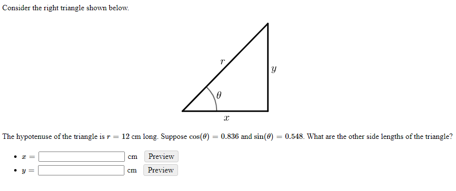 Consider the right triangle shown below.
The hypotenuse of the triangle is r =
12 cm long. Suppose cos(0) = 0.836 and sin(0) = 0.548. What are the other side lengths of the triangle?
cm
Preview
cm
Preview
||
||
