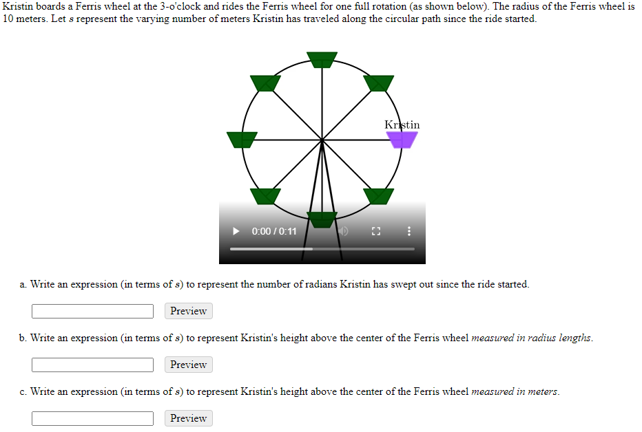 Kristin boards a Ferris wheel at the 3-o'clock and rides the Ferris wheel for one full rotation (as shown below). The radius of the Ferris wheel is
10 meters. Let s represent the varying number of meters Kristin has traveled along the circular path since the ride started.
Kristin
0:00 / 0:11
a. Write an expression (in terms of s) to represent the number of radians Kristin has swept out since the ride started.
Preview
b. Write an expression (in terms of s) to represent Kristin's height above the center of the Ferris wheel measured in radius lengths.
Preview
c. Write an expression (in terms of s) to represent Kristin's height above the center of the Ferris wheel measured in meters.
Preview
