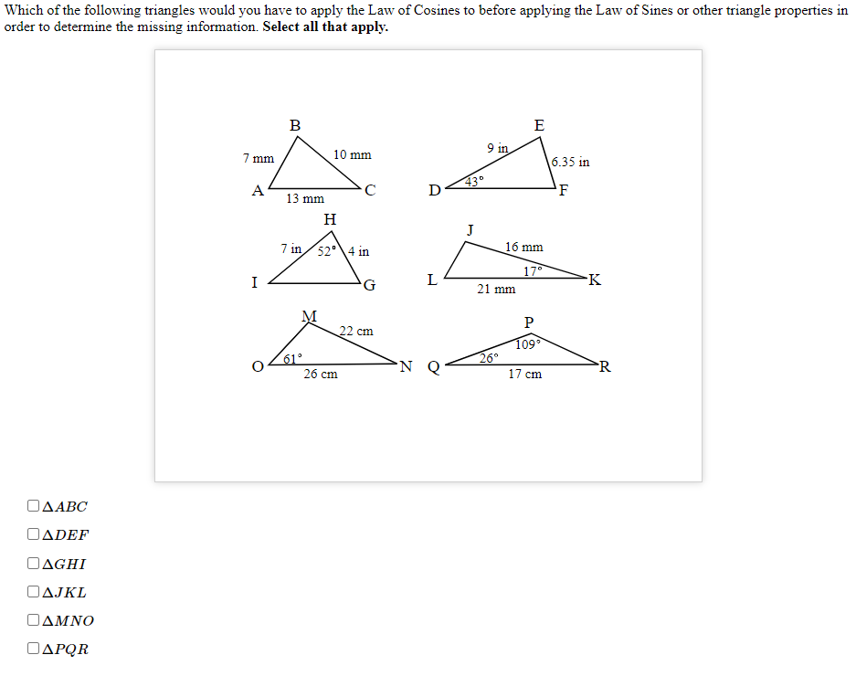 Which of the following triangles would you have to apply the Law of Cosines to before applying the Law of Sines or other triangle properties in
order to determine the missing information. Select all that apply.
B
E
9 in
7 mm
10 mm
6.35 in
43°
'F
A
C
D
13 mm
H
J
7 in/52°\4 in
16 mm
17°
I
G
L
-K
21 mm
P
22 cm
61°
26 cm
109
26°
17 cm
R
ΟΔΑΒC
ΟΔDEF
OAGHI
OAJKL
ΟΔΜΝΟ
OAPQR
