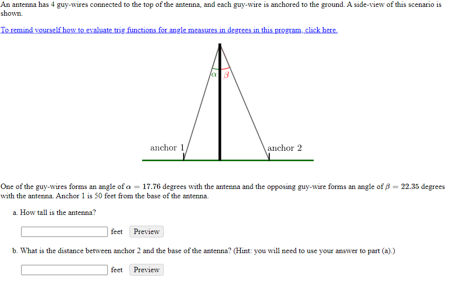 An antenna has 4 guy-wires connected to the top of the antenna, and each guy-wire is anchored to the ground. A side-view of this scenario is
shown.
To remind yourself how to evaluate trig functions for angle measures in degrees in this program, click here.
anchor 1
anchor 2
One of the guy-wires forms an angle of a = 17.76 degrees with the antenna and the opposing guy-wire forms an angle of ß = 22.35 degrees
with the antenna. Anchor 1 is 50 feet from the base of the antenna.
a. How tall is the antenna?
feet
Preview
b. What is the distance between anchor 2 and the base of the antenna? (Hint: you will need to use your answer to part (a).)
feet
Preview
