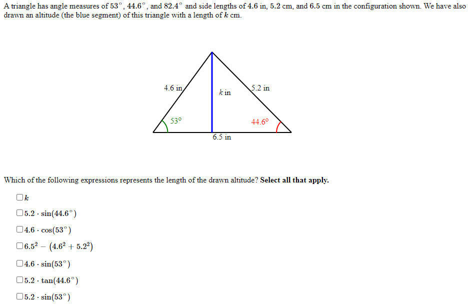 A triangle has angle measures of 53° , 44.6°, and 82.4° and side lengths of 4.6 in, 5.2 cm, and 6.5 cm in the configuration shown. We have also
drawn an altitude (the blue segment) of this triangle with a length of k cm.
4.6 in
5.2 in
k in
53°
44.6°
6.5 in
Which of the following expressions represents the length of the drawn altitude? Select all that apply.
Ok
05.2 - sin(44.6°).
04.6 ·
cos(53°)
06.5? – (4.62 + 5.2)
04.6 · sin(53°)
05.2 - tan(44.6°)
05.2 - sin(53°)
