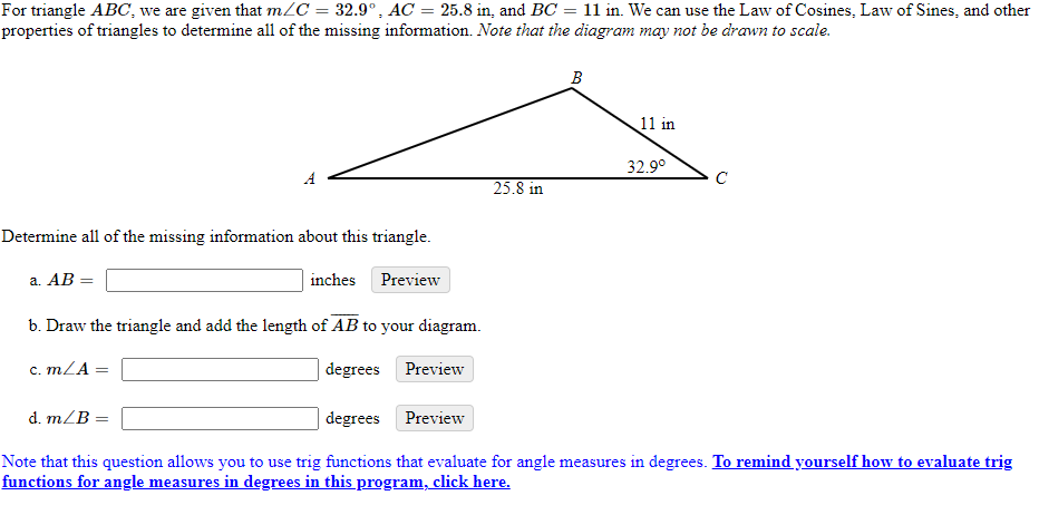 For triangle ABC, we are given that m/C = 32.9°, AC = 25.8 in, and BC = 11 in. We can use the Law of Cosines, Law of Sines, and other
properties of triangles to determine all of the missing information. Note that the diagram may not be drawn to scale.
B
11 in
32.9°
25.8 in
Determine all of the missing information about this triangle.
a. AB =
inches
Preview
b. Draw the triangle and add the length of AB to your diagram.
c. mZA :
degrees Preview
d. m/B =
degrees Preview
Note that this question allows you to use trig functions that evaluate for angle measures in degrees. To remind yourself how to evaluate trig
functions for angle measures in degrees in this program, click here.
