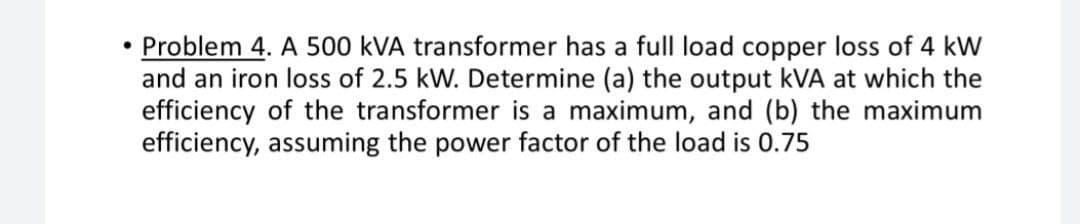 Problem 4. A 500 kVA transformer has a full load copper loss of 4 kW
and an iron loss of 2.5 kW. Determine (a) the output kVA at which the
efficiency of the transformer is a maximum, and (b) the maximum
efficiency, assuming the power factor of the load is 0.75
