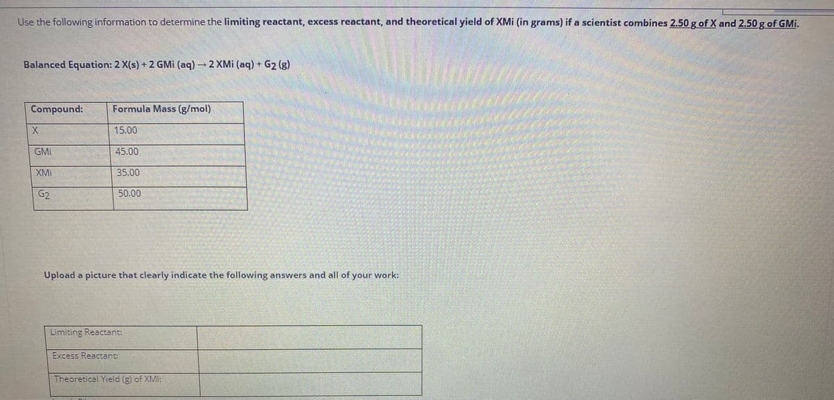 Use the following information to determine the limiting reactant, excess reactant, and theoretical yield of XMi (in grams) if a scientist combines 2.50 g of X and 2.50 g of GMi.
Balanced Equation: 2 X(s) +2 GMi (aq) –
2 XMi (aq) + G2 (g)
Compound:
Formula Mass (g/mol)
15.00
GMi
45.00
XMI
35.00
G2
50.00
Upload a picture that clearly indicate the following answers and all of your work:
Limiting Reactant:
Excess Reactant
Theoretical Yield (g) of XMI:
