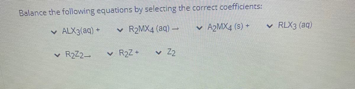 Balance the following equations by selecting the correct coefficients:
v ALX3(aq) +
v R2MX4 (aq) –
v A2MX4 (s) +
v RLX3 (aq)
v R2Z2
v R2Z +
Z2
