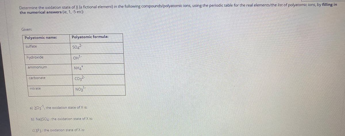 Determine the oxidation state of X (a fictional element) in the following compounds/polyatomic ions, using the periodic table for the real elements/the list of polyatomic ions, by filling in
the numerical answers (ie, 1,-5 etc):
Given:
Polyatomic name:
Polyatomic formula:
sulfate
2-
hydroxide
OH1-
ammonium
+.
carbonate
co3-
nitrate
No31-
a) XO3, the oxidation state of X is
b) NaXSO4: the oxidation state of X is:
c) XF3 : the oxidation state of X is:
