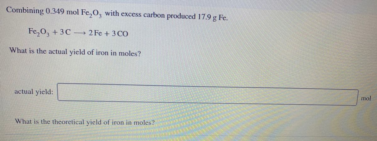 Combining 0.349 mol Fe,O, with excess carbon produced 17.9 g Fe.
Fe, 0, + 3C 2 Fe + 3 CO
What is the actual yield of iron in moles?
actual yield:
mol
What is the theoretical yield of iron in moles?
